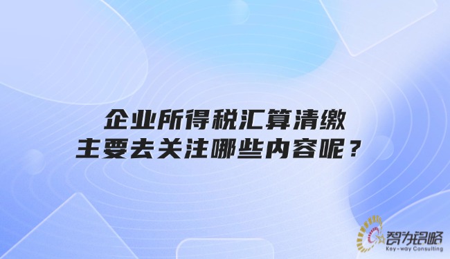 企業(yè)所得稅匯算清繳主要去關(guān)注哪些內(nèi)容呢？